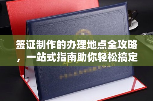 怀安签证制作的办理地点全攻略，一站式指南助你轻松搞定签证